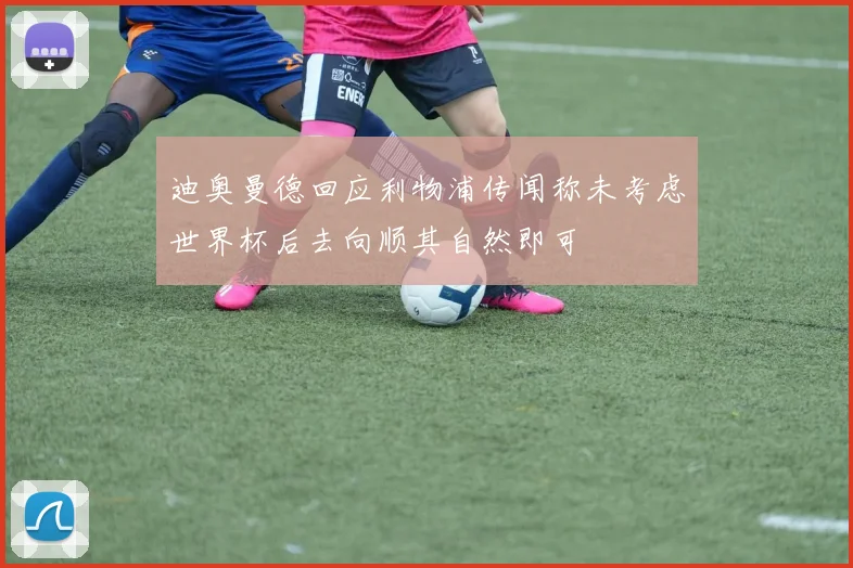 迪奥曼德回应利物浦传闻称未考虑世界杯后去向顺其自然即可