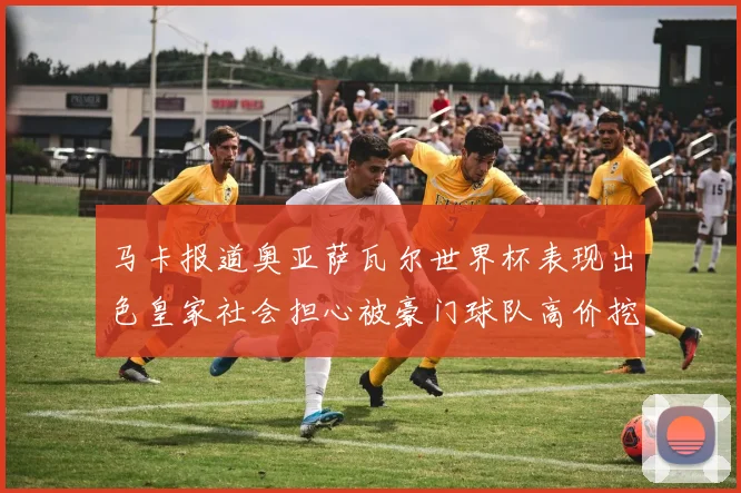 马卡报道奥亚萨瓦尔世界杯表现出色皇家社会担心被豪门球队高价挖角