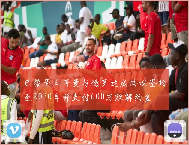 巴黎圣日耳曼与德罗达成协议签约至2030年并支付600万欧解约金
