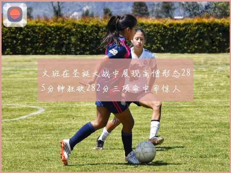 文班在圣诞大战中展现高僧形态285分钟狂砍282分三项命中率惊人