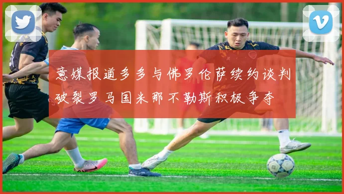 意媒报道多多与佛罗伦萨续约谈判破裂罗马国米那不勒斯积极争夺