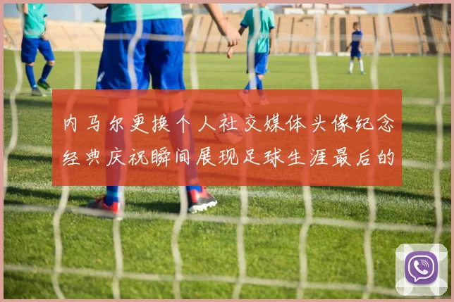 内马尔更换个人社交媒体头像纪念经典庆祝瞬间展现足球生涯最后的辉煌时刻
