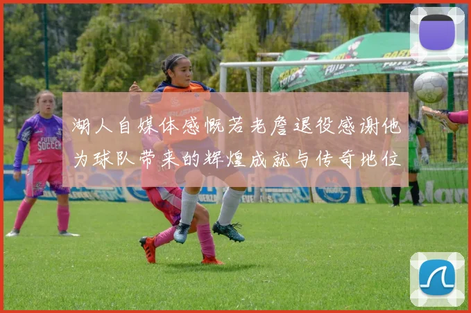 湖人自媒体感慨若老詹退役感谢他为球队带来的辉煌成就与传奇地位