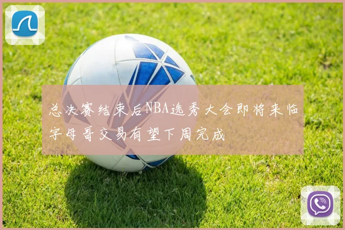 总决赛结束后NBA选秀大会即将来临字母哥交易有望下周完成