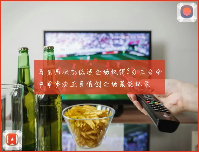 马克西状态低迷全场仅得5分三分命中率惨淡正负值创全场最低纪录