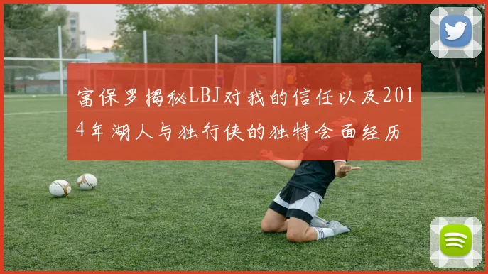 富保罗揭秘LBJ对我的信任以及2014年湖人与独行侠的独特会面经历