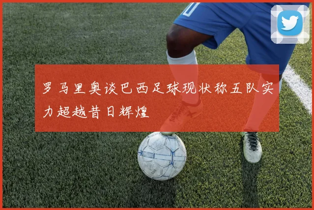 罗马里奥谈巴西足球现状称五队实力超越昔日辉煌