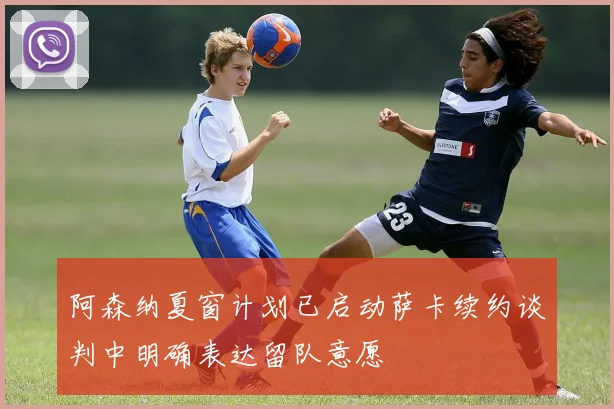 阿森纳夏窗计划已启动萨卡续约谈判中明确表达留队意愿