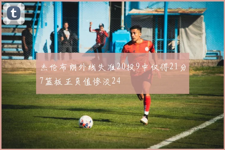 杰伦布朗外线失准20投9中仅得21分7篮板正负值惨淡24