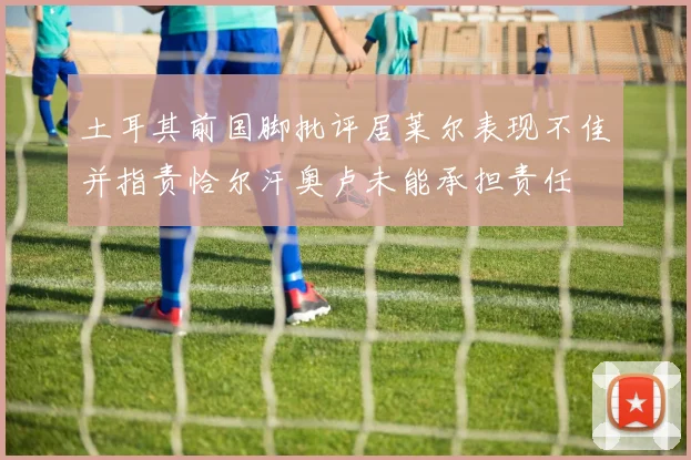 土耳其前国脚批评居莱尔表现不佳并指责恰尔汗奥卢未能承担责任