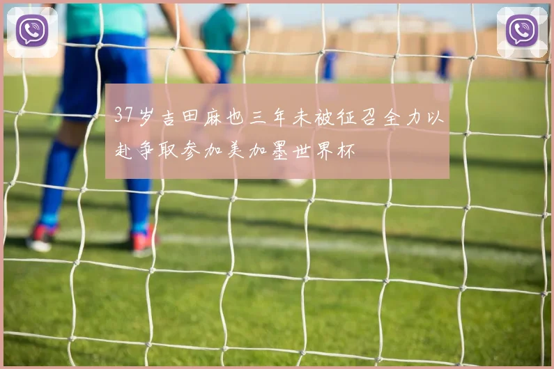 37岁吉田麻也三年未被征召全力以赴争取参加美加墨世界杯