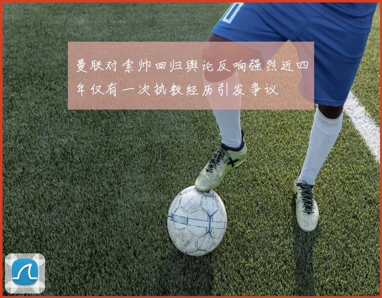 曼联对索帅回归舆论反响强烈近四年仅有一次执教经历引发争议