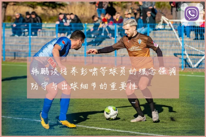 韩鹏谈培养彭啸等球员的理念强调防守与出球细节的重要性