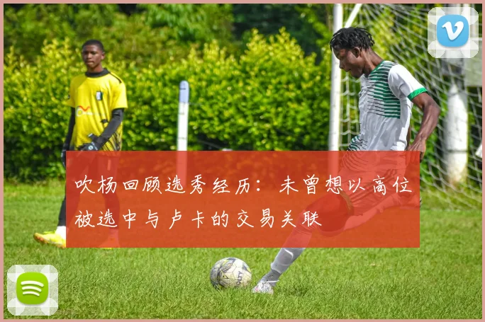吹杨回顾选秀经历：未曾想以高位被选中与卢卡的交易关联