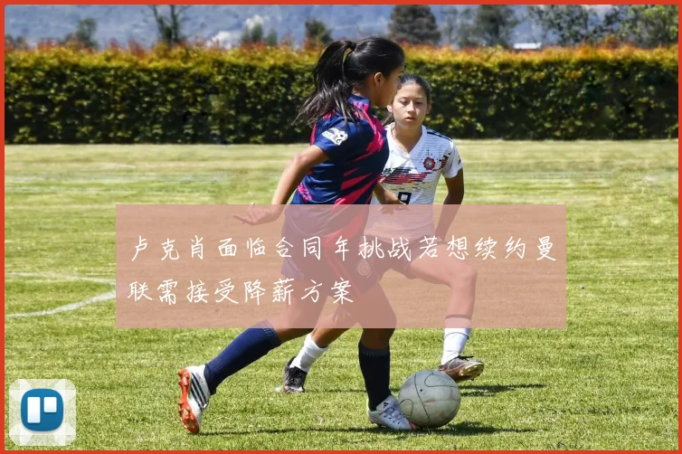 卢克肖面临合同年挑战若想续约曼联需接受降薪方案