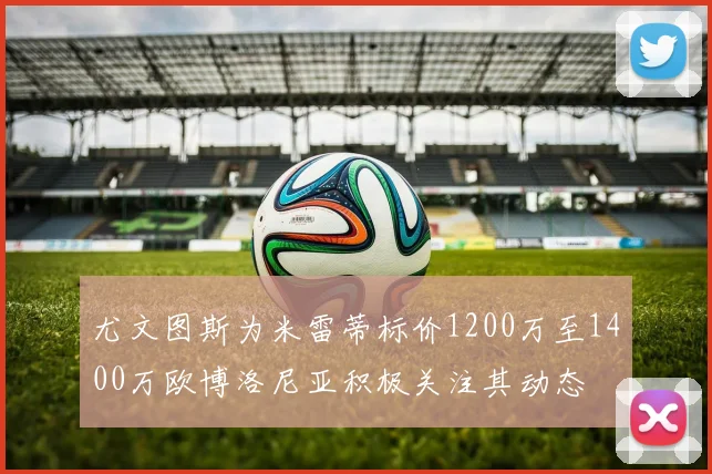 尤文图斯为米雷蒂标价1200万至1400万欧博洛尼亚积极关注其动态