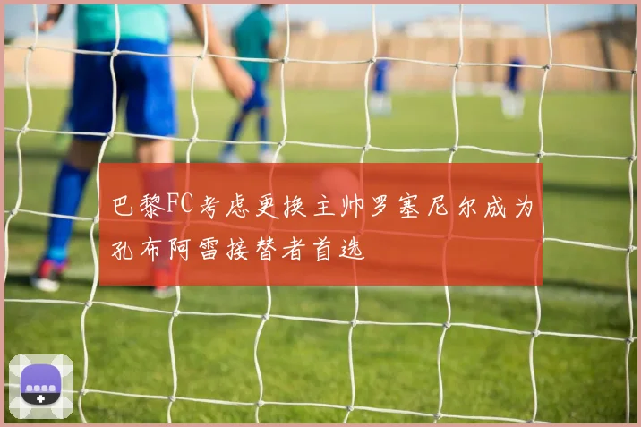 巴黎FC考虑更换主帅罗塞尼尔成为孔布阿雷接替者首选
