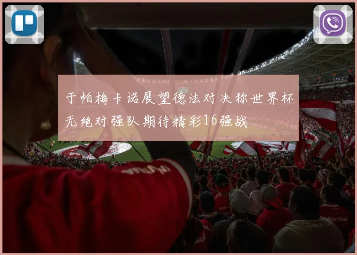 于帕梅卡诺展望德法对决称世界杯无绝对强队期待精彩16强战