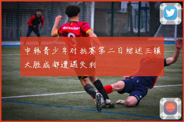 中韩青少年对抗赛第二日综述三镇大胜成都遭遇失利