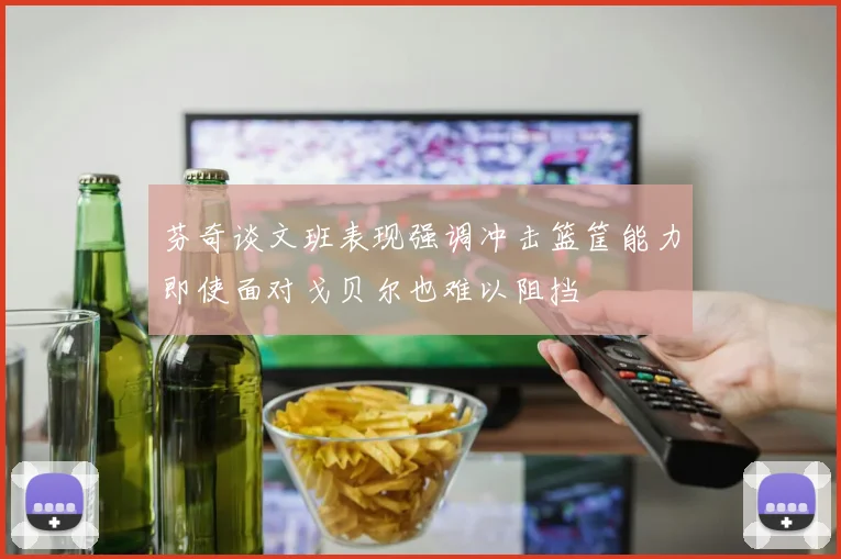 芬奇谈文班表现强调冲击篮筐能力即使面对戈贝尔也难以阻挡