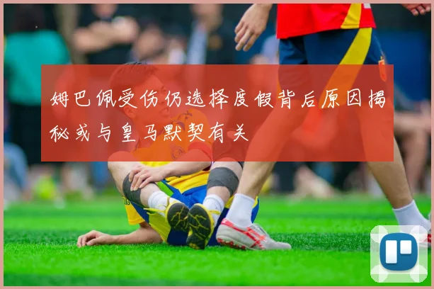 姆巴佩受伤仍选择度假背后原因揭秘或与皇马默契有关