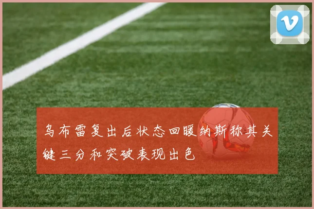 乌布雷复出后状态回暖纳斯称其关键三分和突破表现出色