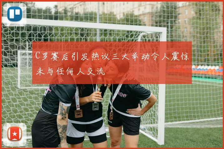 C罗赛后引发热议三大举动令人震惊未与任何人交流