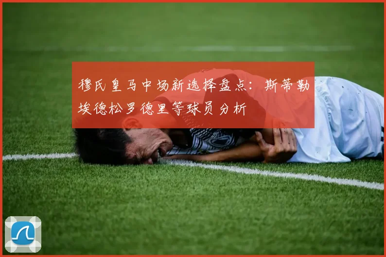 穆氏皇马中场新选择盘点：斯蒂勒埃德松罗德里等球员分析
